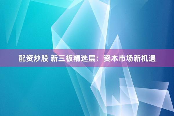 配资炒股 新三板精选层：资本市场新机遇