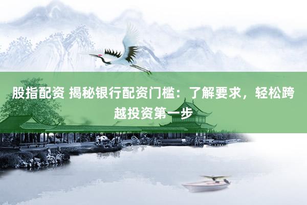 股指配资 揭秘银行配资门槛：了解要求，轻松跨越投资第一步