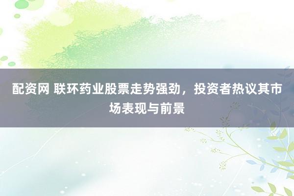 配资网 联环药业股票走势强劲，投资者热议其市场表现与前景