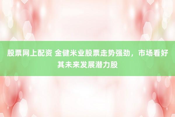股票网上配资 金健米业股票走势强劲，市场看好其未来发展潜力股