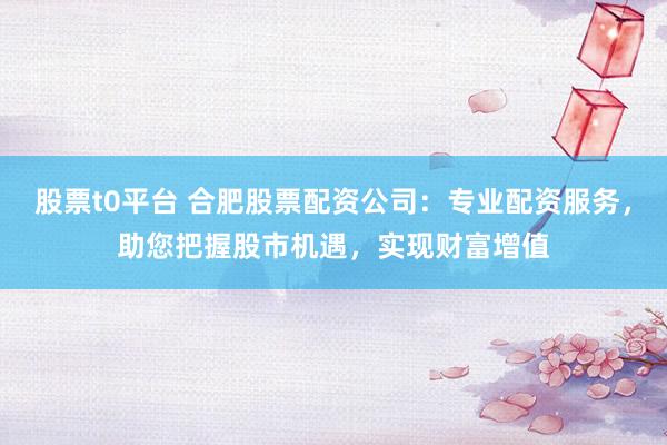 股票t0平台 合肥股票配资公司：专业配资服务，助您把握股市机遇，实现财富增值