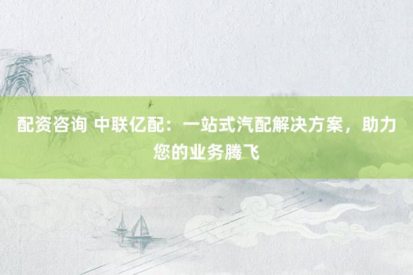 配资咨询 中联亿配：一站式汽配解决方案，助力您的业务腾飞