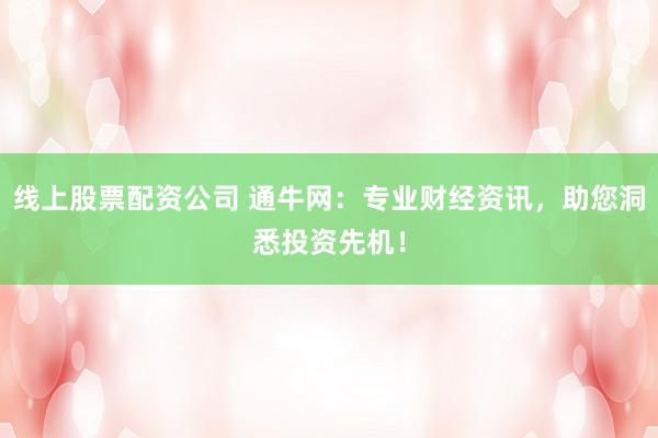 线上股票配资公司 通牛网：专业财经资讯，助您洞悉投资先机！