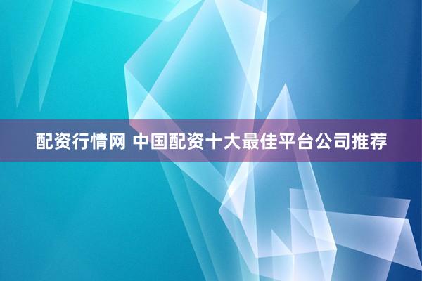 配资行情网 中国配资十大最佳平台公司推荐