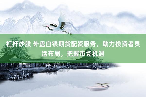 杠杆炒股 外盘白银期货配资服务，助力投资者灵活布局，把握市场机遇