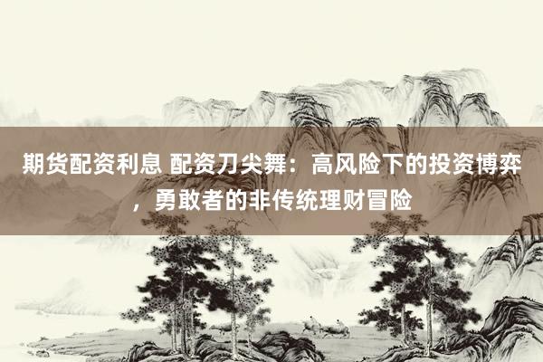 期货配资利息 配资刀尖舞：高风险下的投资博弈，勇敢者的非传统理财冒险