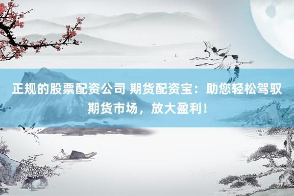 正规的股票配资公司 期货配资宝：助您轻松驾驭期货市场，放大盈利！