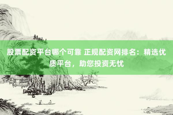 股票配资平台哪个可靠 正规配资网排名：精选优质平台，助您投资无忧