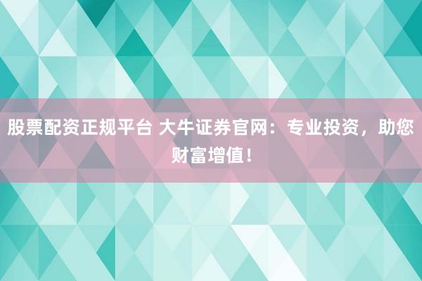 股票配资正规平台 大牛证券官网：专业投资，助您财富增值！