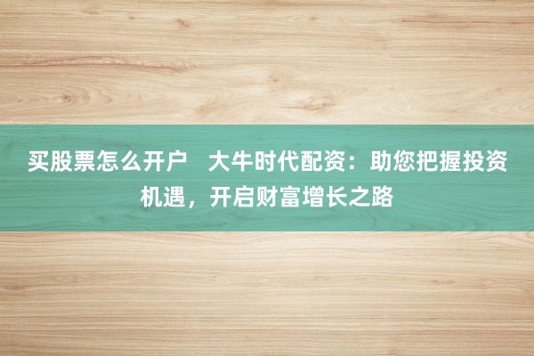 买股票怎么开户   大牛时代配资：助您把握投资机遇，开启财富增长之路