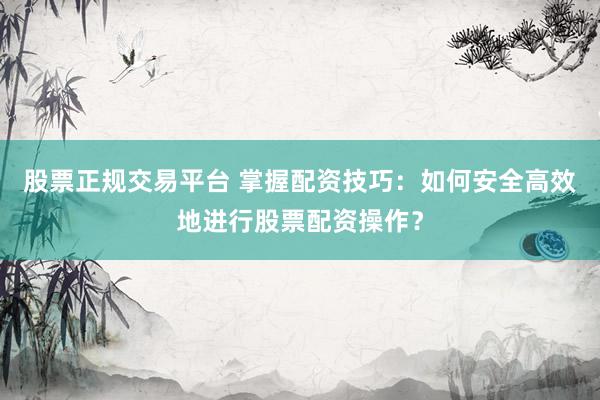 股票正规交易平台 掌握配资技巧：如何安全高效地进行股票配资操作？