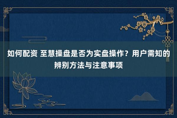 如何配资 至慧操盘是否为实盘操作？用户需知的辨别方法与注意事项