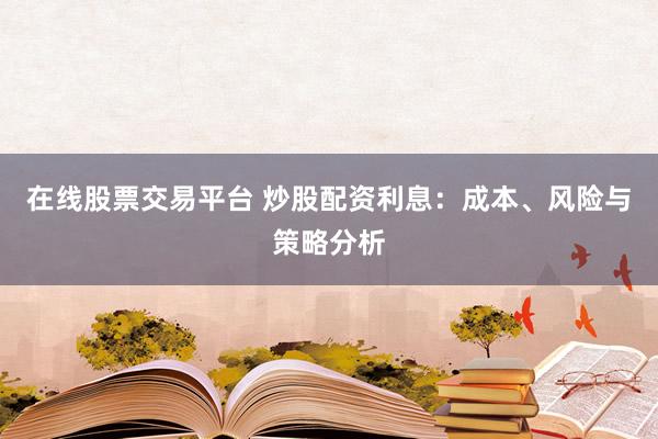 在线股票交易平台 炒股配资利息：成本、风险与策略分析