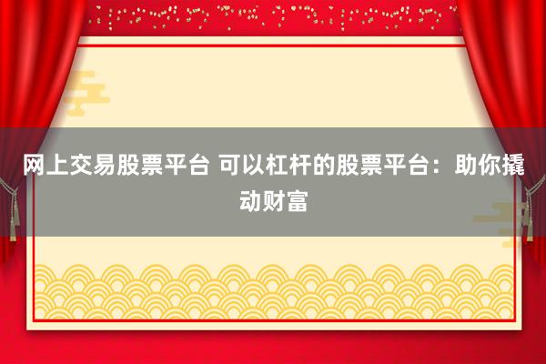 网上交易股票平台 可以杠杆的股票平台：助你撬动财富