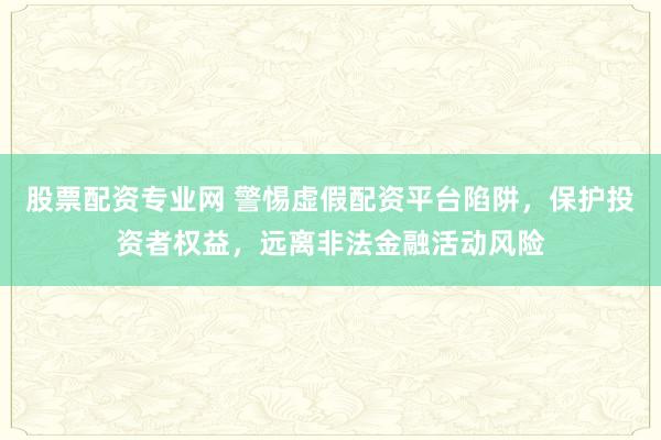 股票配资专业网 警惕虚假配资平台陷阱，保护投资者权益，远离非法金融活动风险