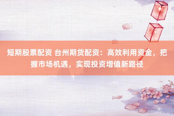 短期股票配资 台州期货配资：高效利用资金，把握市场机遇，实现投资增值新路径
