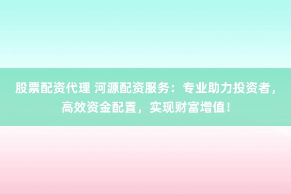 股票配资代理 河源配资服务:专业助力投资者,高效资金配置,实现财富增值!