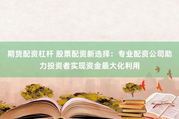 期货配资杠杆 股票配资新选择：专业配资公司助力投资者实现资金最大化利用