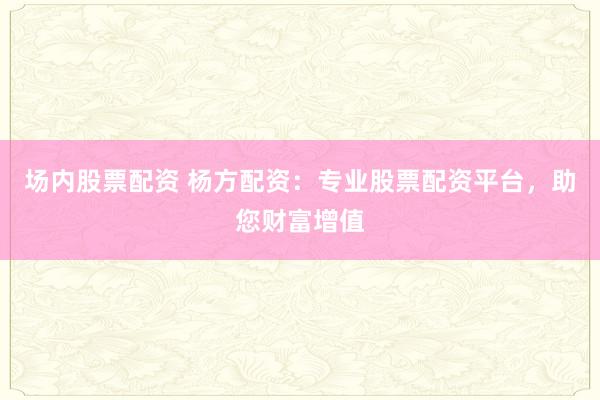 场内股票配资 杨方配资：专业股票配资平台，助您财富增值