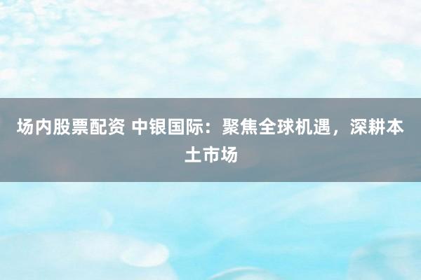 场内股票配资 中银国际：聚焦全球机遇，深耕本土市场