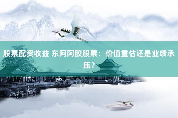 股票配资收益 东阿阿胶股票:价值重估还是业绩承压?