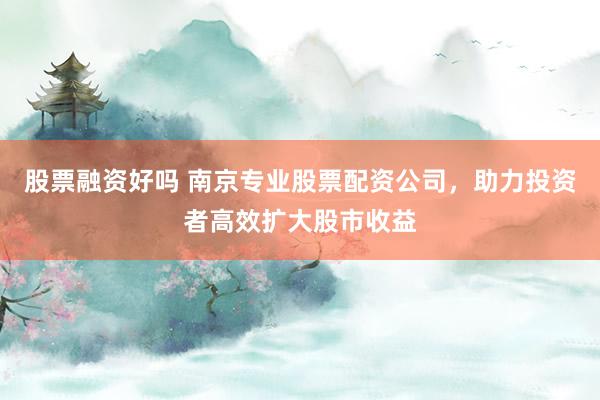 股票融资好吗 南京专业股票配资公司，助力投资者高效扩大股市收益
